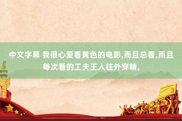 中文字幕 我很心爱看黄色的电影,而且总看,而且每次看的工夫王人往外穿精,