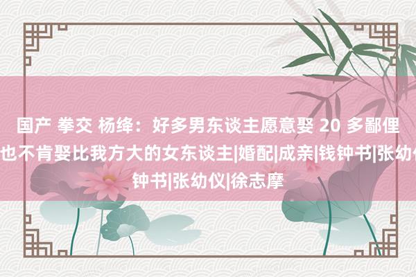 国产 拳交 杨绛：好多男东谈主愿意娶 20 多鄙俚小小姐，也不肯娶比我方大的女东谈主|婚配|成亲|钱钟书|张幼仪|徐志摩