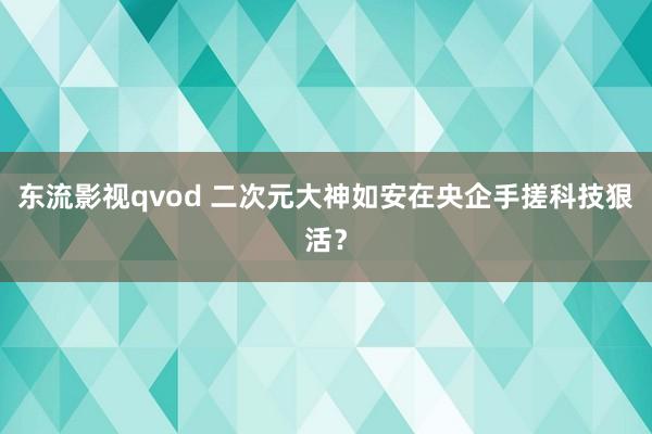 东流影视qvod 二次元大神如安在央企手搓科技狠活？