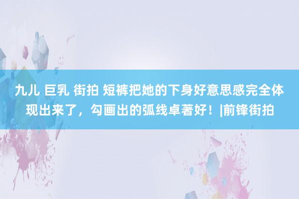 九儿 巨乳 街拍 短裤把她的下身好意思感完全体现出来了，勾画出的弧线卓著好！|前锋街拍