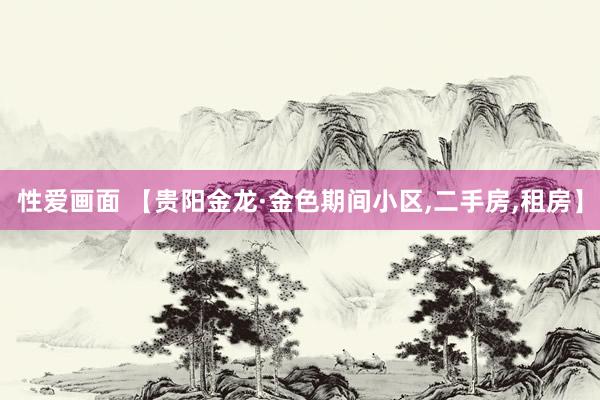 性爱画面 【贵阳金龙·金色期间小区,二手房,租房】