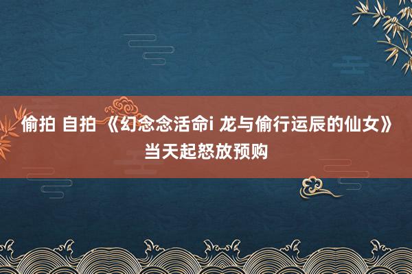 偷拍 自拍 《幻念念活命i 龙与偷行运辰的仙女》当天起怒放预购