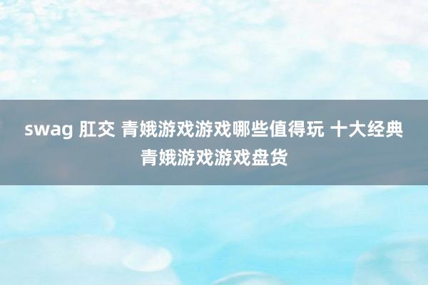 swag 肛交 青娥游戏游戏哪些值得玩 十大经典青娥游戏游戏盘货