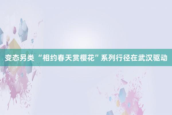 变态另类 “相约春天赏樱花”系列行径在武汉驱动