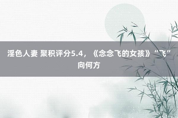 淫色人妻 聚积评分5.4，《念念飞的女孩》“飞”向何方