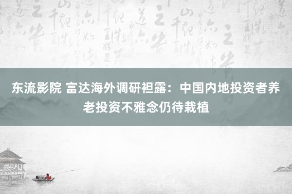 东流影院 富达海外调研袒露：中国内地投资者养老投资不雅念仍待栽植