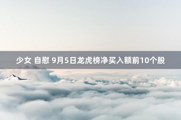 少女 自慰 9月5日龙虎榜净买入额前10个股