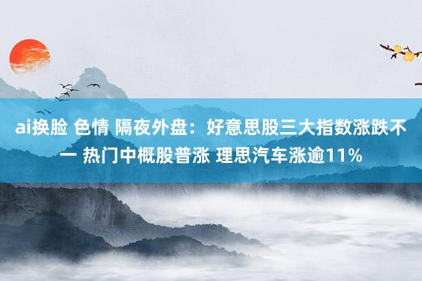 ai换脸 色情 隔夜外盘：好意思股三大指数涨跌不一 热门中概股普涨 理思汽车涨逾11%