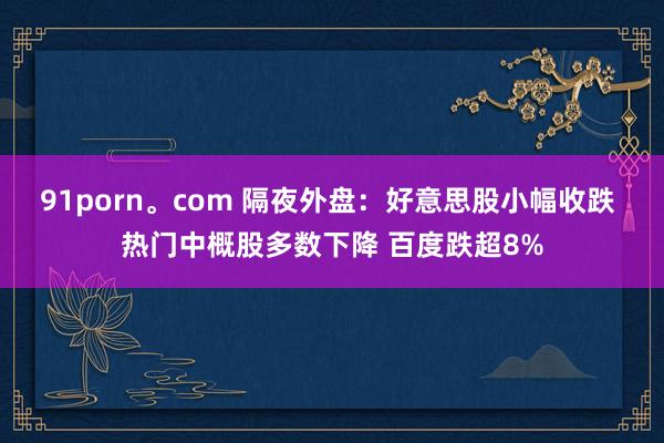 91porn。com 隔夜外盘：好意思股小幅收跌 热门中概股多数下降 百度跌超8%