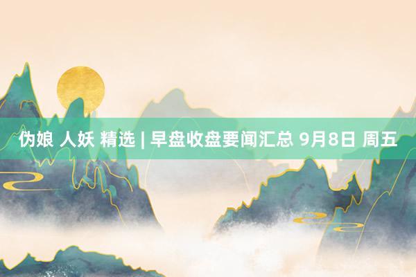 伪娘 人妖 精选 | 早盘收盘要闻汇总 9月8日 周五