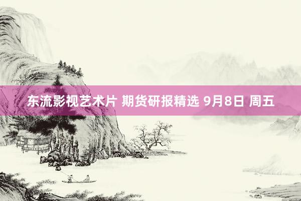 东流影视艺术片 期货研报精选 9月8日 周五