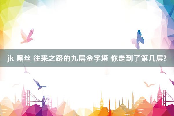 jk 黑丝 往来之路的九层金字塔 你走到了第几层?