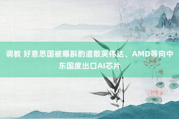调教 好意思国被曝斟酌遣散英伟达、AMD等向中东国度出口AI芯片