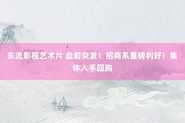 东流影视艺术片 盘前突发！招商系重磅利好！集体入手回购