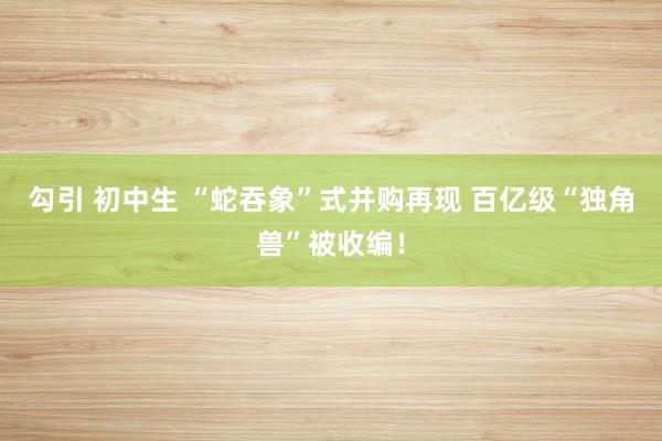 勾引 初中生 “蛇吞象”式并购再现 百亿级“独角兽”被收编！