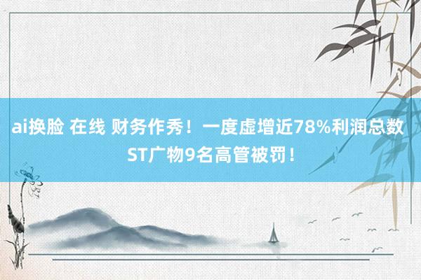 ai换脸 在线 财务作秀！一度虚增近78%利润总数 ST广物9名高管被罚！