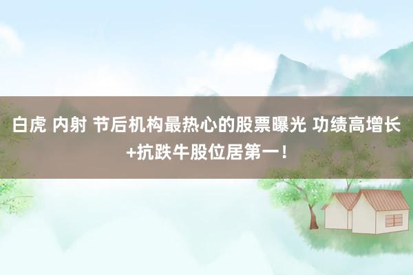 白虎 内射 节后机构最热心的股票曝光 功绩高增长+抗跌牛股位居第一！