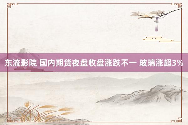 东流影院 国内期货夜盘收盘涨跌不一 玻璃涨超3%