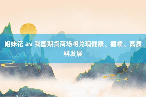 姐妹花 av 我国期货商场将兑现健康、握续、高质料发展