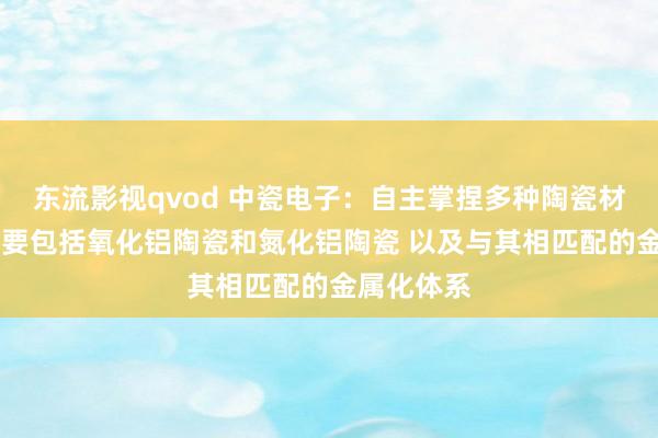 东流影视qvod 中瓷电子：自主掌捏多种陶瓷材料体系 主要包括氧化铝陶瓷和氮化铝陶瓷 以及与其相匹配的金属化体系