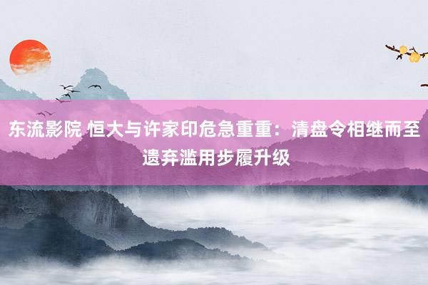 东流影院 恒大与许家印危急重重：清盘令相继而至 遗弃滥用步履升级