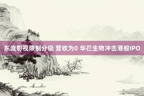 东流影视限制分级 营收为0 华芢生物冲击港股IPO