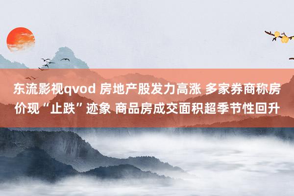 东流影视qvod 房地产股发力高涨 多家券商称房价现“止跌”迹象 商品房成交面积超季节性回升
