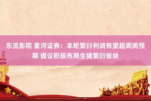 东流影院 星河证券：本轮繁衍利润有望超阛阓预期 提议积极布局生猪繁衍板块