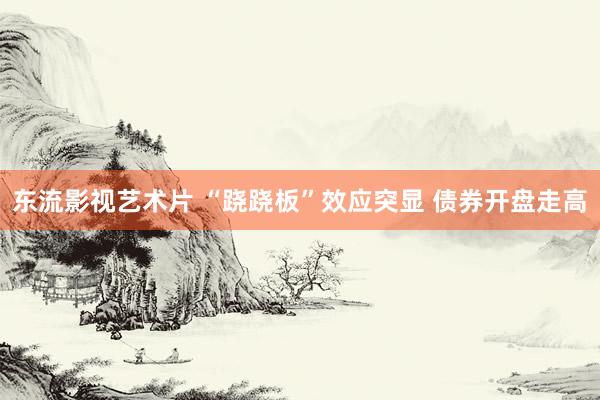 东流影视艺术片 “跷跷板”效应突显 债券开盘走高