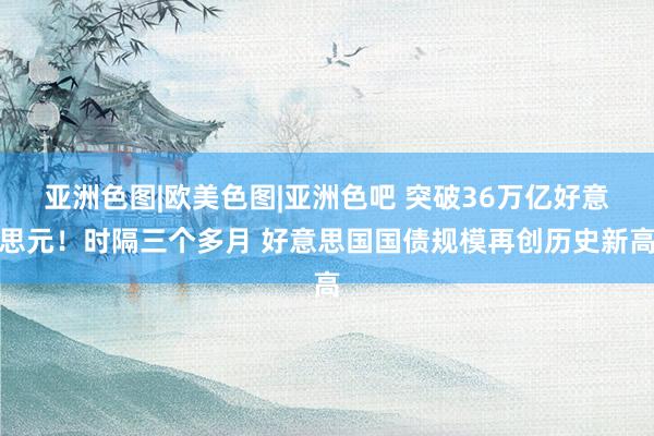 亚洲色图|欧美色图|亚洲色吧 突破36万亿好意思元！时隔三个多月 好意思国国债规模再创历史新高