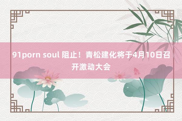 91porn soul 阻止！青松建化将于4月10日召开激动大会
