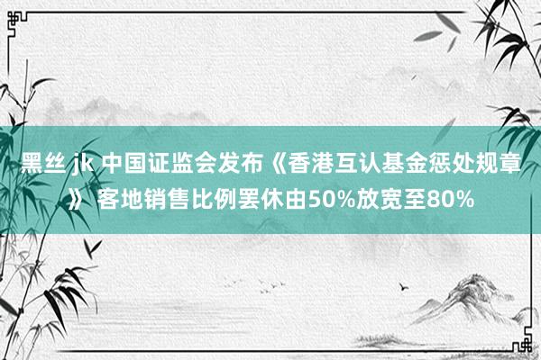 黑丝 jk 中国证监会发布《香港互认基金惩处规章》 客地销售比例罢休由50%放宽至80%