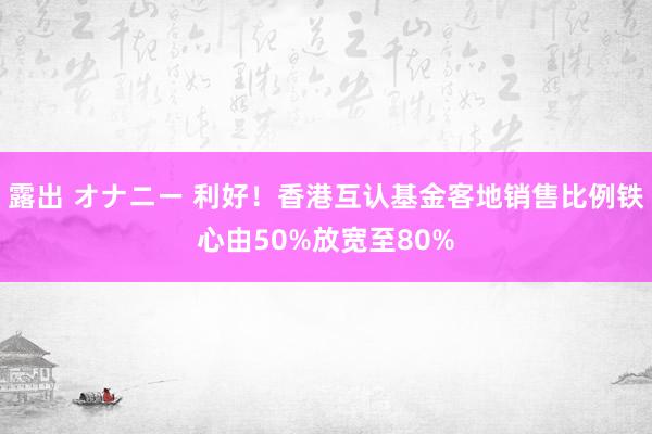 露出 オナニー 利好！香港互认基金客地销售比例铁心由50%放宽至80%
