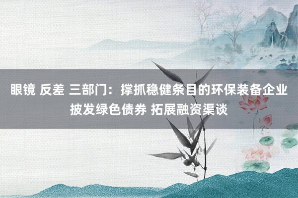 眼镜 反差 三部门：撑抓稳健条目的环保装备企业披发绿色债券 拓展融资渠谈