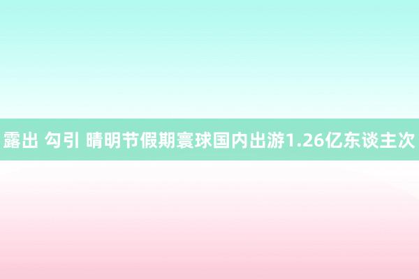 露出 勾引 晴明节假期寰球国内出游1.26亿东谈主次