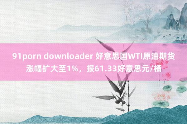 91porn downloader 好意思国WTI原油期货涨幅扩大至1%，报61.33好意思元/桶